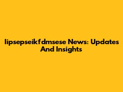 Iipsepseikfdmsese News: Updates And Insights