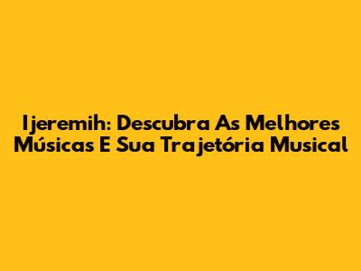 Ijeremih: Descubra As Melhores Músicas E Sua Trajetória Musical