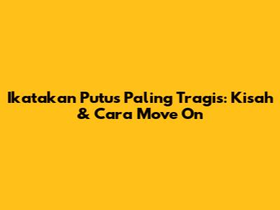 Ikatakan Putus Paling Tragis: Kisah & Cara Move On