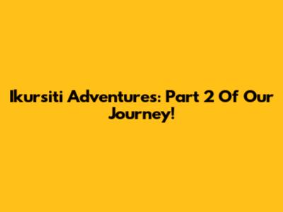 Ikursiti Adventures: Part 2 Of Our Journey!