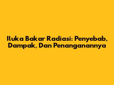 Iluka Bakar Radiasi: Penyebab, Dampak, Dan Penanganannya