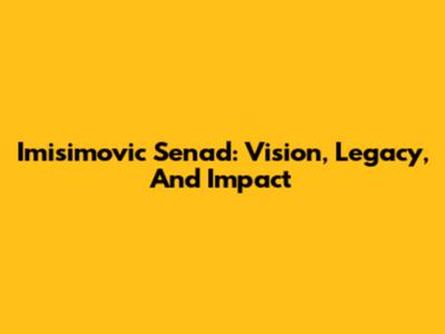 Imisimovic Senad: Vision, Legacy, And Impact