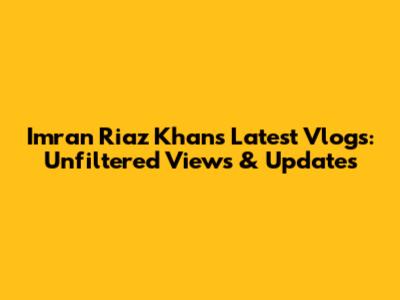 Imran Riaz Khan's Latest Vlogs: Unfiltered Views & Updates