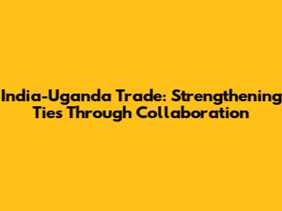 India-Uganda Trade: Strengthening Ties Through Collaboration
