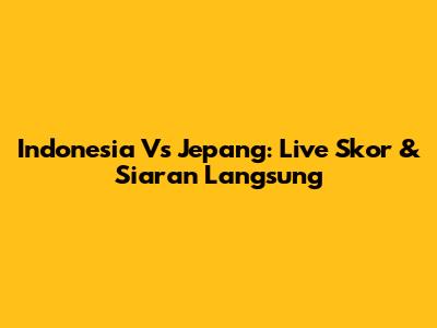 Indonesia Vs Jepang: Live Skor & Siaran Langsung