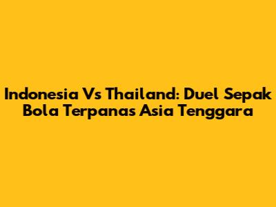 Indonesia Vs Thailand: Duel Sepak Bola Terpanas Asia Tenggara