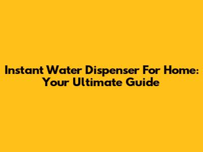 Instant Water Dispenser For Home: Your Ultimate Guide