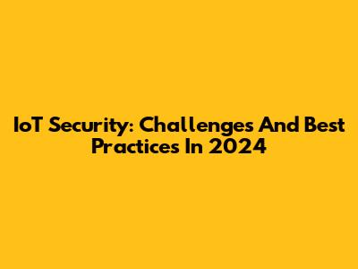 IoT Security: Challenges And Best Practices In 2024