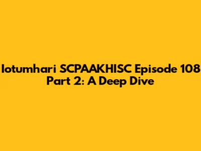 Iotumhari SCPAAKHISC Episode 108 Part 2: A Deep Dive