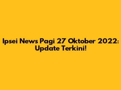 Ipsei News Pagi 27 Oktober 2022: Update Terkini!
