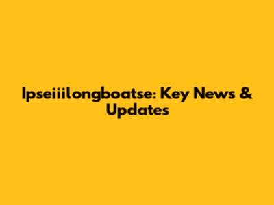 Ipseiiilongboatse: Key News & Updates