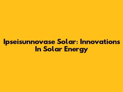Ipseisunnovase Solar: Innovations In Solar Energy