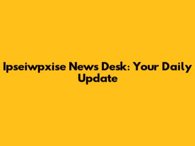 Ipseiwpxise News Desk: Your Daily Update