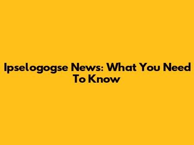 Ipselogogse News: What You Need To Know