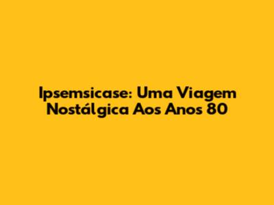 Ipsemsicase: Uma Viagem Nostálgica Aos Anos 80