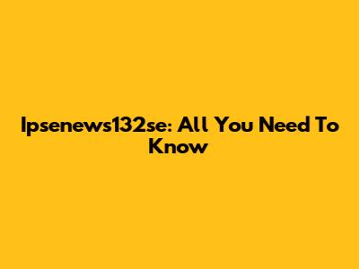 Ipsenews132se: All You Need To Know