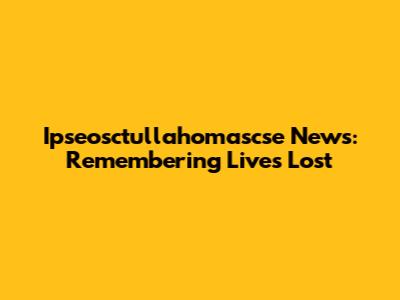 Ipseosctullahomascse News: Remembering Lives Lost