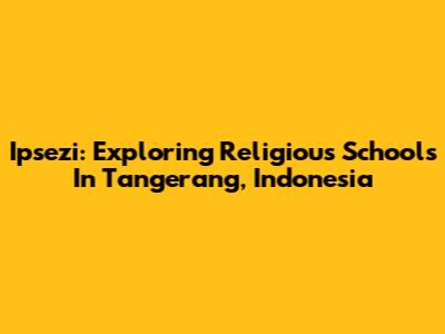 Ipsezi: Exploring Religious Schools In Tangerang, Indonesia