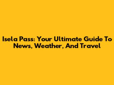 Isela Pass: Your Ultimate Guide To News, Weather, And Travel