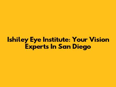 Ishiley Eye Institute: Your Vision Experts In San Diego