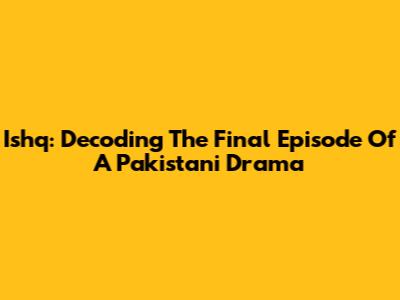 Ishq: Decoding The Final Episode Of A Pakistani Drama