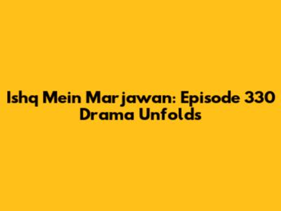 Ishq Mein Marjawan: Episode 330 Drama Unfolds