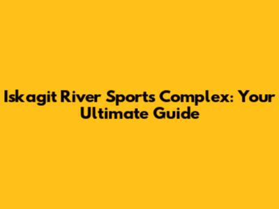 Iskagit River Sports Complex: Your Ultimate Guide