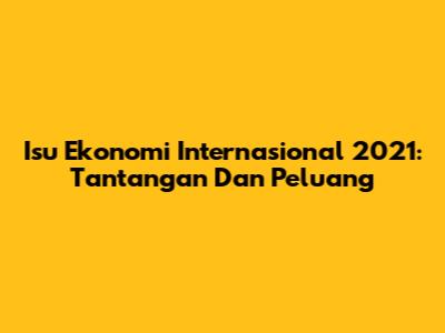 Isu Ekonomi Internasional 2021: Tantangan Dan Peluang