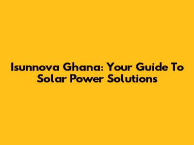 Isunnova Ghana: Your Guide To Solar Power Solutions