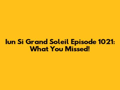 Iun Si Grand Soleil Episode 1021: What You Missed!