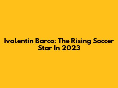 Ivalentin Barco: The Rising Soccer Star In 2023