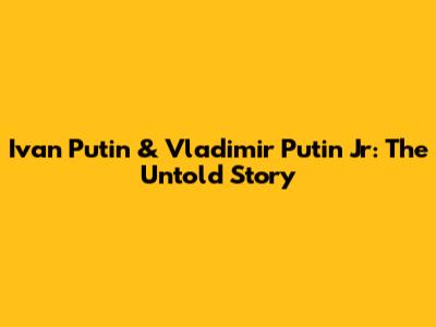 Ivan Putin & Vladimir Putin Jr: The Untold Story