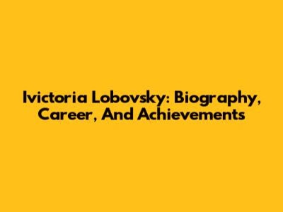 Ivictoria Lobovsky: Biography, Career, And Achievements