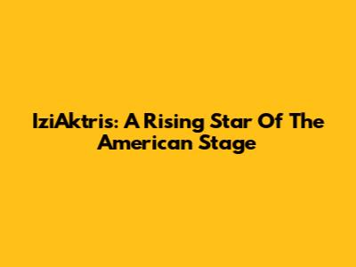 IziAktris: A Rising Star Of The American Stage