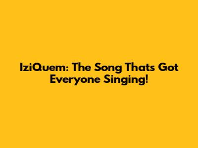 IziQuem: The Song That's Got Everyone Singing!