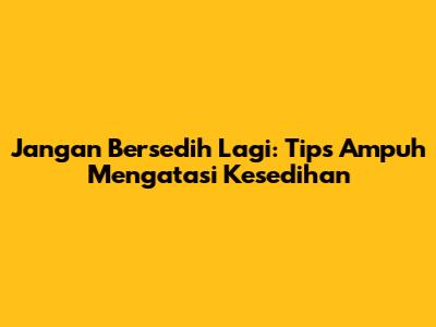 Jangan Bersedih Lagi: Tips Ampuh Mengatasi Kesedihan