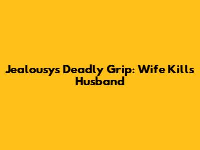 Jealousy's Deadly Grip: Wife Kills Husband