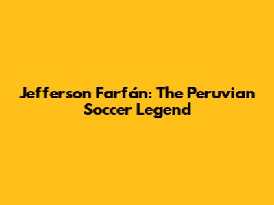 Jefferson Farfán: The Peruvian Soccer Legend