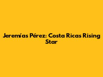 Jeremías Pérez: Costa Rica's Rising Star