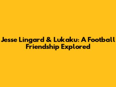 Jesse Lingard & Lukaku: A Football Friendship Explored