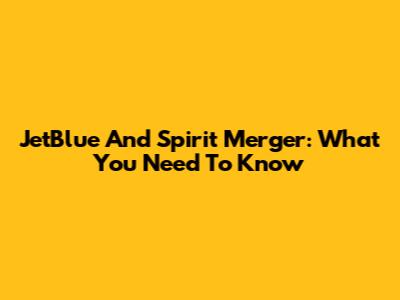 JetBlue And Spirit Merger: What You Need To Know