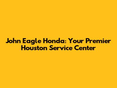 John Eagle Honda: Your Premier Houston Service Center