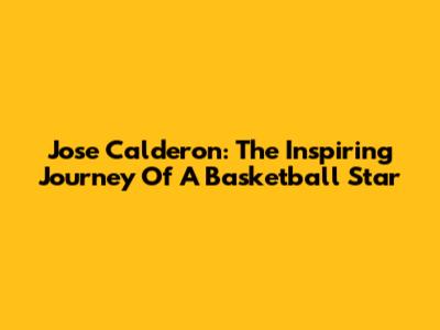 Jose Calderon: The Inspiring Journey Of A Basketball Star