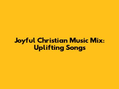Joyful Christian Music Mix: Uplifting Songs