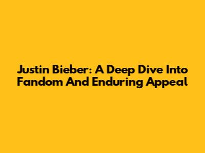 Justin Bieber: A Deep Dive Into Fandom And Enduring Appeal