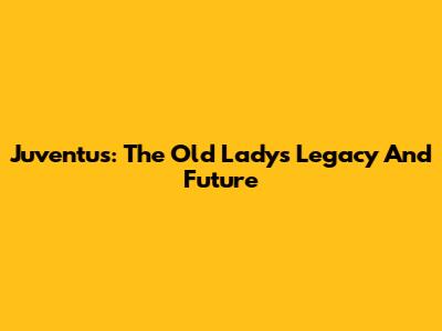 Juventus: The Old Lady's Legacy And Future