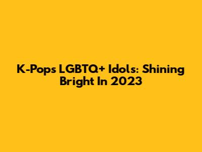 K-Pop's LGBTQ+ Idols: Shining Bright In 2023