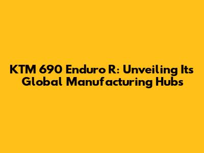 KTM 690 Enduro R: Unveiling Its Global Manufacturing Hubs