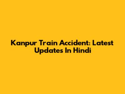 Kanpur Train Accident: Latest Updates In Hindi