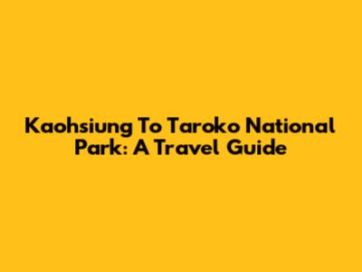Kaohsiung To Taroko National Park: A Travel Guide
